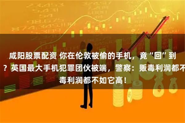 咸阳股票配资 你在伦敦被偷的手机，竟“回”到了中国！？英国最大手机犯罪团伙被端，警察：贩毒利润都不如它高！