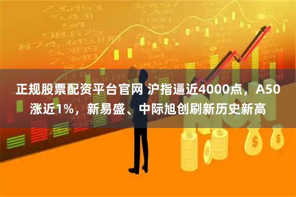 正规股票配资平台官网 沪指逼近4000点,A50涨近1%,新易盛、中际旭创刷新历史新高