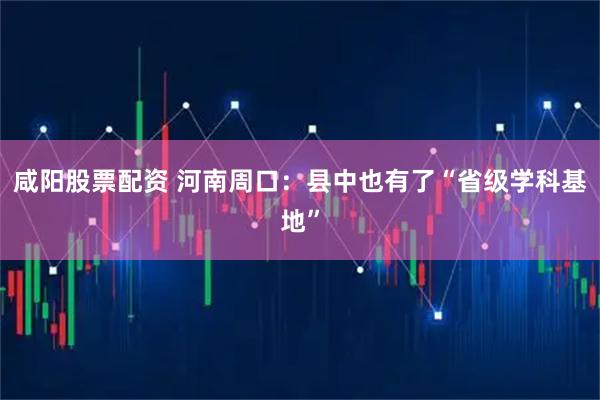咸阳股票配资 河南周口：县中也有了“省级学科基地”