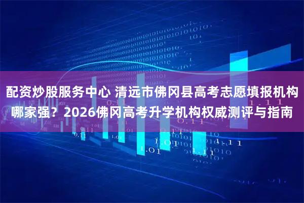 配资炒股服务中心 清远市佛冈县高考志愿填报机构哪家强？2026佛冈高考升学机构权威测评与指南