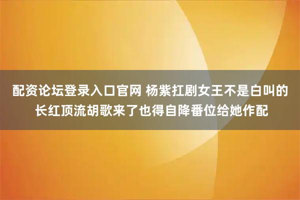 配资论坛登录入口官网 杨紫扛剧女王不是白叫的 长红顶流胡歌来了也得自降番位给她作配