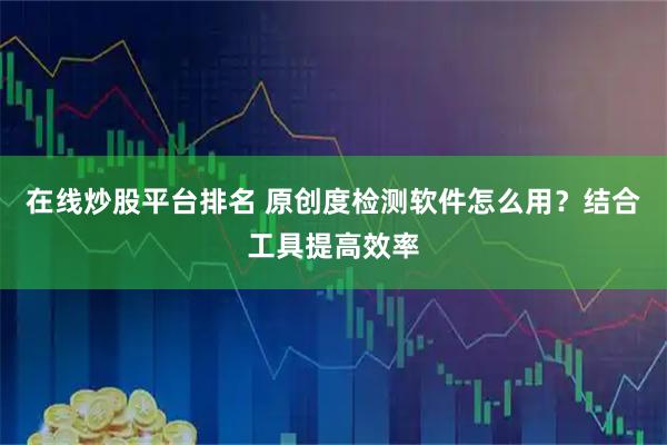 在线炒股平台排名 原创度检测软件怎么用？结合工具提高效率