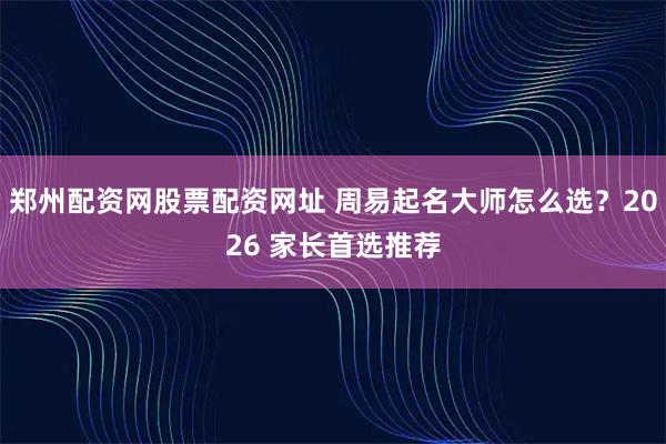 郑州配资网股票配资网址 周易起名大师怎么选？2026 家长首选推荐