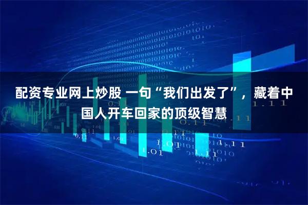 配资专业网上炒股 一句“我们出发了”，藏着中国人开车回家的顶级智慧