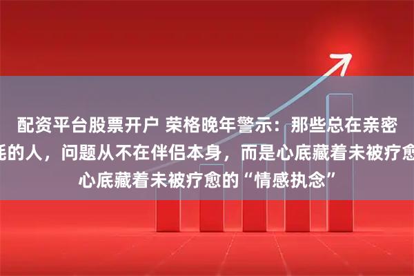 配资平台股票开户 荣格晚年警示：那些总在亲密关系里反复内耗的人，问题从不在伴侣本身，而是心底藏着未被疗愈的“情感执念”