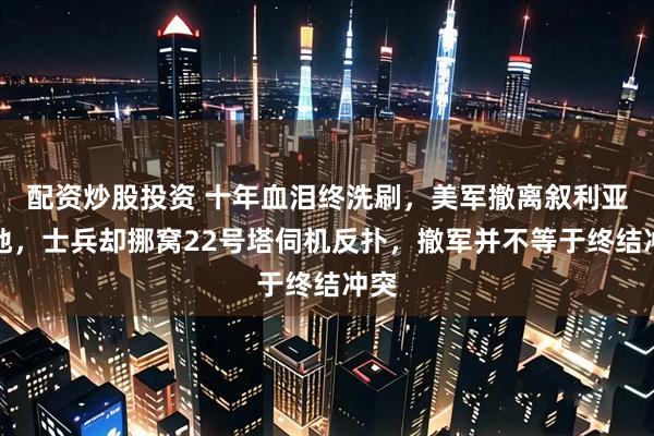 配资炒股投资 十年血泪终洗刷，美军撤离叙利亚要地，士兵却挪窝22号塔伺机反扑，撤军并不等于终结冲突