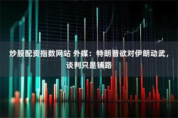 炒股配资指数网站 外媒：特朗普欲对伊朗动武，谈判只是铺路