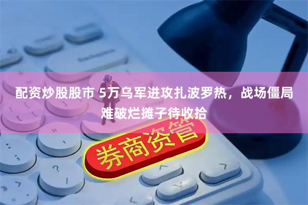 配资炒股股市 5万乌军进攻扎波罗热，战场僵局难破烂摊子待收拾