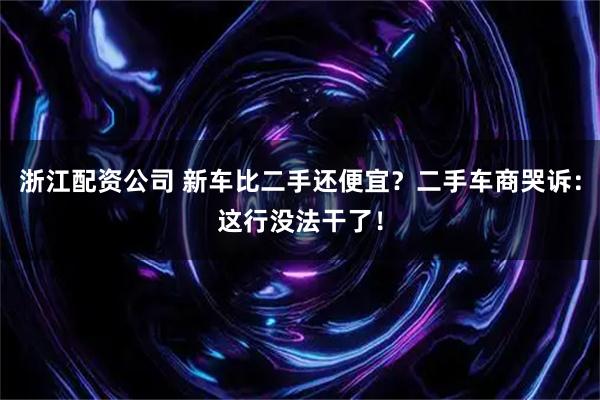 浙江配资公司 新车比二手还便宜？二手车商哭诉：这行没法干了！