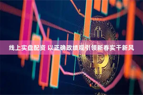 线上实盘配资 以正确政绩观引领新春实干新风