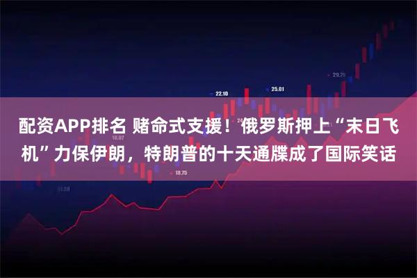 配资APP排名 赌命式支援！俄罗斯押上“末日飞机”力保伊朗，特朗普的十天通牒成了国际笑话