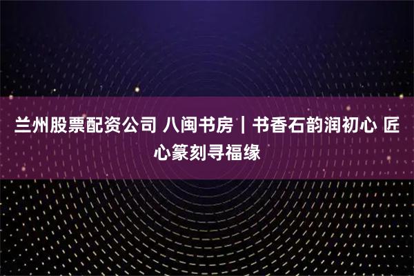 兰州股票配资公司 八闽书房｜书香石韵润初心 匠心篆刻寻福缘