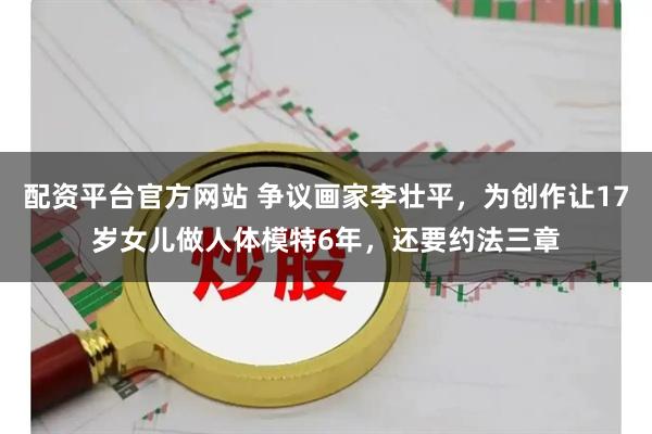 配资平台官方网站 争议画家李壮平，为创作让17岁女儿做人体模特6年，还要约法三章