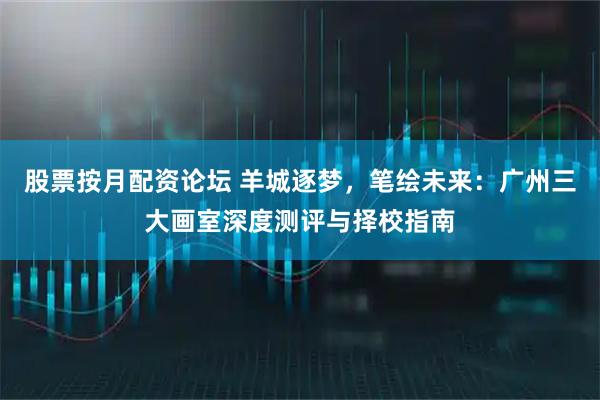 股票按月配资论坛 羊城逐梦，笔绘未来：广州三大画室深度测评与择校指南