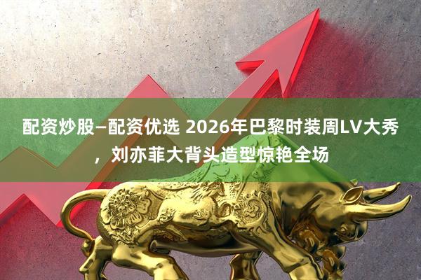 配资炒股—配资优选 2026年巴黎时装周LV大秀,刘亦菲大背头造型惊艳全场