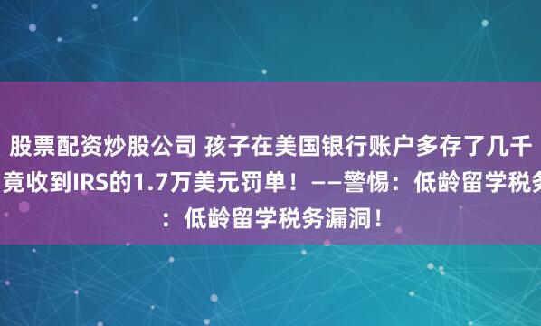 股票配资炒股公司 孩子在美国银行账户多存了几千美元，竟收到IRS的1.7万美元罚单！——警惕：低龄留学税务漏洞！