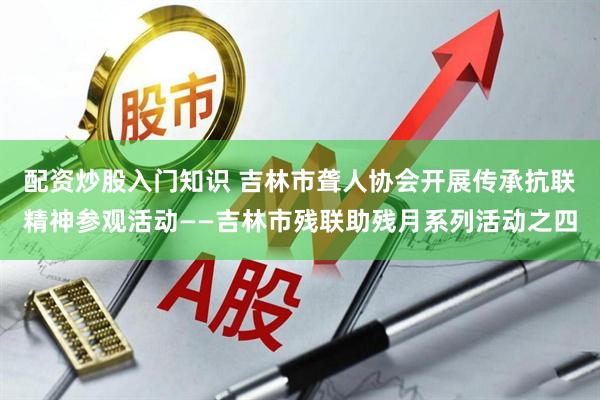 配资炒股入门知识 吉林市聋人协会开展传承抗联精神参观活动——吉林市残联助残月系列活动之四