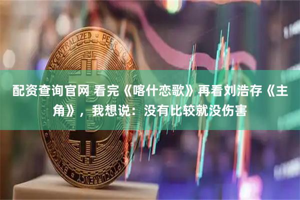 配资查询官网 看完《喀什恋歌》再看刘浩存《主角》，我想说：没有比较就没伤害