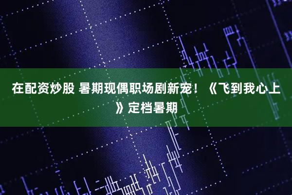 在配资炒股 暑期现偶职场剧新宠！《飞到我心上》定档暑期