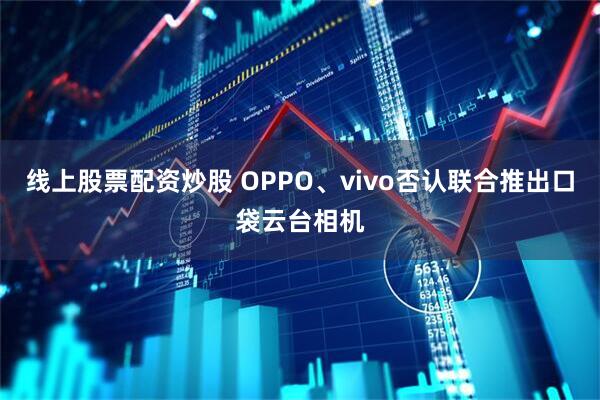 线上股票配资炒股 OPPO、vivo否认联合推出口袋云台相机