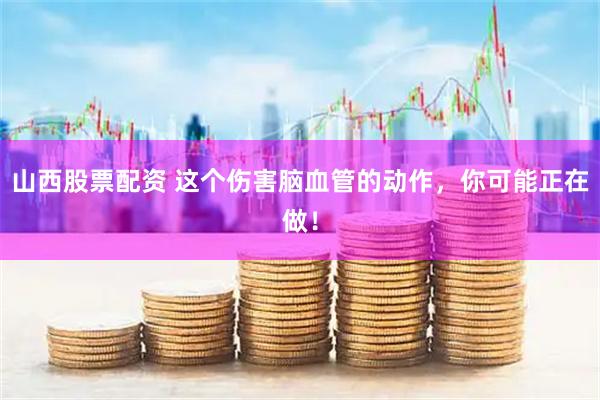 山西股票配资 这个伤害脑血管的动作，你可能正在做！