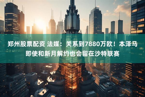 郑州股票配资 法媒：关系到7880万欧！本泽马即使和新月解约也会留在沙特联赛